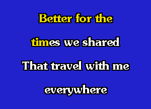 Better for the
times we shared

That travel with me

everywhere I