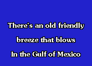 There's an old friendly

breeze that blows

In the Gulf of Mexico