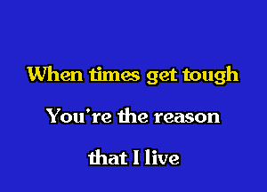 When times get tough

You're the reason

that I live