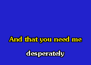 And that you need me

desperately