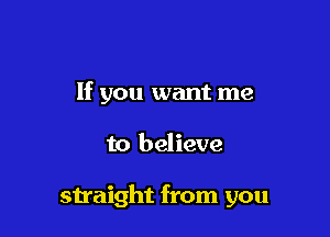 If you want me

to believe

straight from you