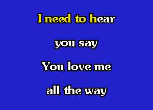 I need to hear
you say

You love me

all the way