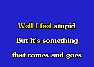 Well I feel stupid

But it's something

that comes and goes