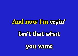 And now I'm cryin'

Isn't that what

you want