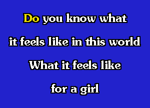 Do you know what
it feels like in this world

What it feels like

for a girl