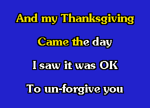 And my Thanksgiving

Came the day
lsaw it was OK

To un-forgive you