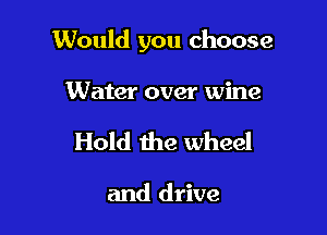 Would you choose

Water over wine
Hold the wheel

and drive