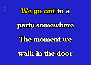 We go out to a

party somewhere

The moment we

walk in the door