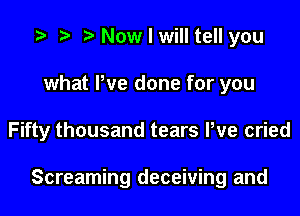 Now I will tell you
what We done for you
Fifty thousand tears Pve cried

Screaming deceiving and