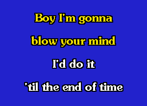 Boy I'm gonna

blow your mind

I'd do it

'1il the end of time