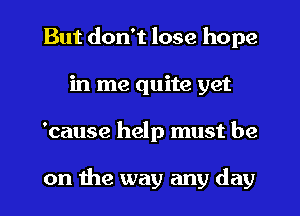 But don't lose hope
in me quite yet
'cause help must be

on the way any day