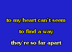 to my heart can't seem
to find a way

they're so far apart