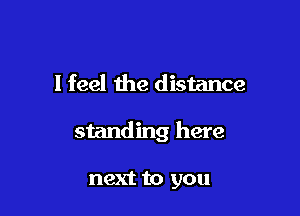 I feel the distance

standing here

next to you