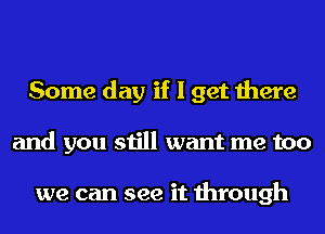 Some day if I get there
and you still want me too

we can see it through