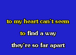 to my heart can't seem
to find a way

they're so far apart