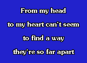 From my head
to my heart can't seem
to find a way

they're so far apart