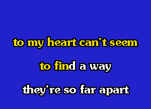 to my heart can't seem
to find a way

they're so far apart