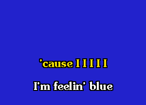 'cause I I I I I

I'm feelin' blue