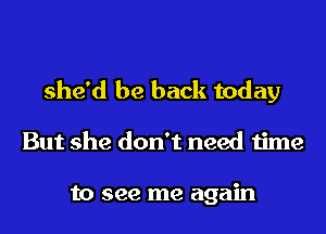 she'd be back today
But she don't need time

to see me again
