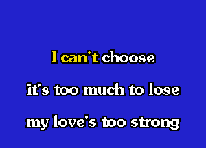 I can't choose

it's too much to lose

my love's too strong