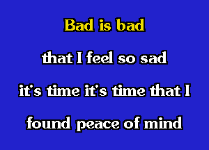 Bad is bad
that I feel so sad
it's time it's time that I

found peace of mind