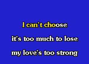 I can't choose

it's too much to lose

my love's too strong