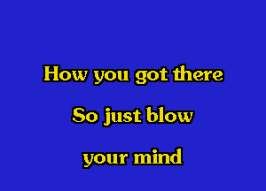 How you got Ihere

So just blow

your mind