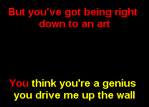 But you've got being right
down to an art

You think you're a genius
you drive me up the wall