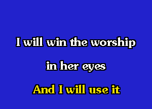 I will win the worship

in her eyes

And I will use it
