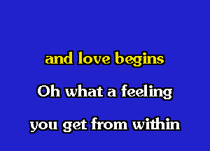 and love begins

Oh what a feeling

you get from within