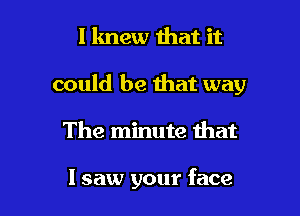 I knew that it

could be that way

The minute that

I saw your face