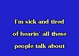 I'm sick and tired

of hearin' all these

people talk about