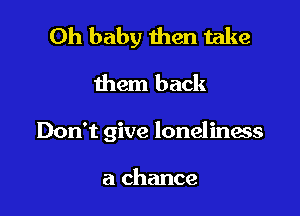 Oh baby then take
them back

Don't give loneliness

a chance