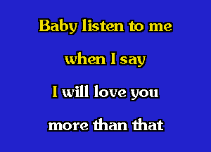 Baby listen to me

when I say

I will love you

more than that