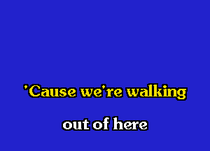 'Cause we're walking

out of here