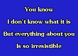 You know
I don't know what it is
But everything about you

Is so irresistible