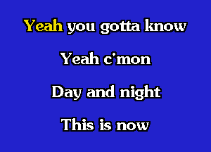 Yeah you gotta know

Yeah c'mon

Day and night

This is now