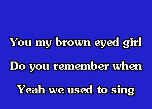 You my brown eyed girl
Do you remember when

Yeah we used to sing