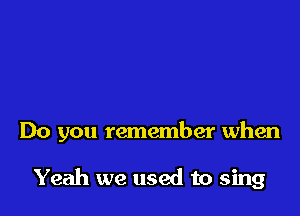 Do you remember when

Yeah we used to sing