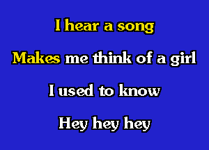 I hear a song

Makes me think of a girl

I used to know

Hey hey hey