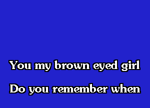 You my brown eyed girl

Do you remember when