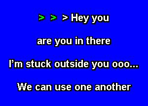 t' o t) Hey you

are you in there

Pm stuck outside you 000...

We can use one another