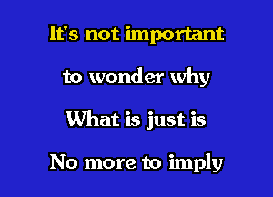 It's not important
to wonder why

What is just is

No more to imply