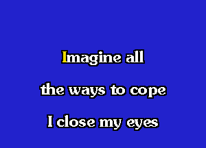 Imagine all

the ways to cope

lclose my eyes
