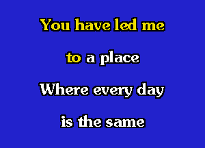 You have led me

to a place

Where every day

is the same