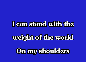 I can stand with the
weight of the world

On my shoulders