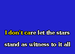 I don't care let the stars

stand as witness to it all