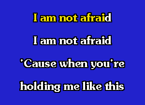 I am not afraid
I am not afraid

'Cause when you're

holding me like this