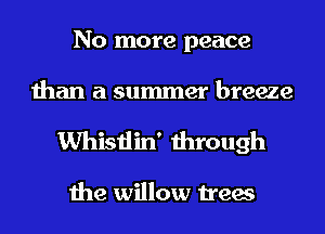 No more peace
than a summer breeze
Whistlin' through

the willow trees