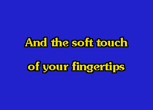 And the soft touch

of your fingertips